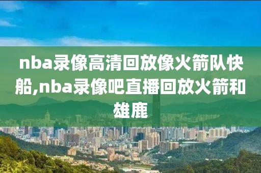 nba录像高清回放像火箭队快船,nba录像吧直播回放火箭和雄鹿