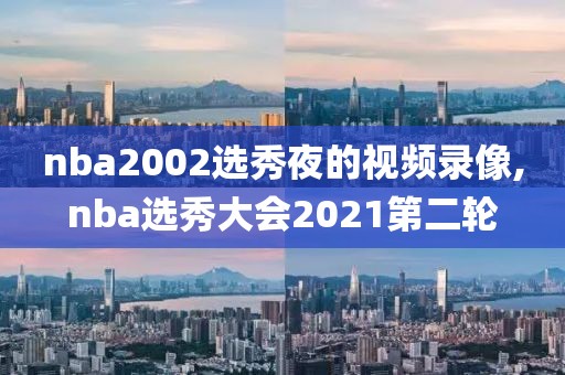 nba2002选秀夜的视频录像,nba选秀大会2021第二轮