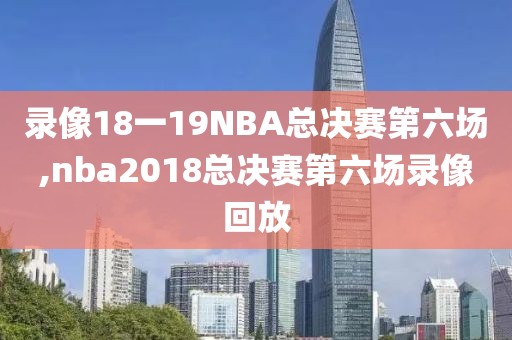 录像18一19NBA总决赛第六场,nba2018总决赛第六场录像回放
