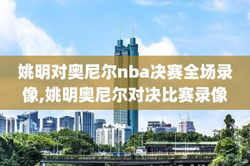 姚明对奥尼尔nba决赛全场录像,姚明奥尼尔对决比赛录像