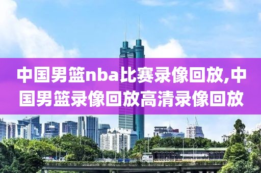 中国男篮nba比赛录像回放,中国男篮录像回放高清录像回放