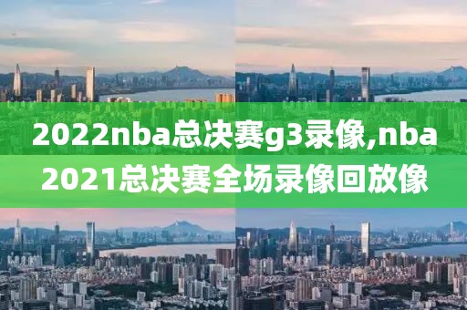 2022nba总决赛g3录像,nba2021总决赛全场录像回放像