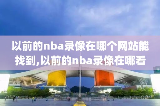 以前的nba录像在哪个网站能找到,以前的nba录像在哪看