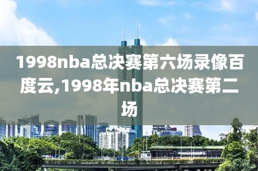 1998nba总决赛第六场录像百度云,1998年nba总决赛第二场