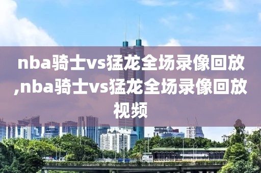 nba骑士vs猛龙全场录像回放,nba骑士vs猛龙全场录像回放视频