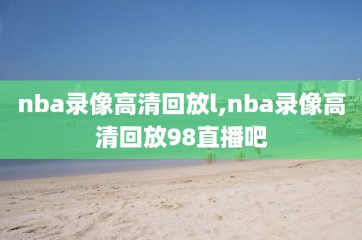 nba录像高清回放l,nba录像高清回放98直播吧