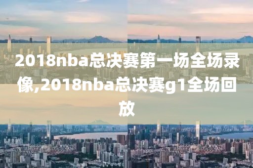 2018nba总决赛第一场全场录像,2018nba总决赛g1全场回放