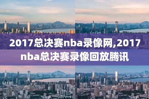 2017总决赛nba录像网,2017nba总决赛录像回放腾讯