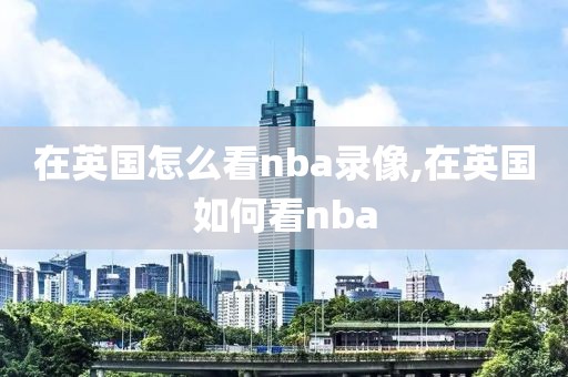 在英国怎么看nba录像,在英国如何看nba