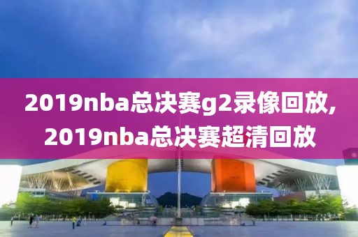 2019nba总决赛g2录像回放,2019nba总决赛超清回放