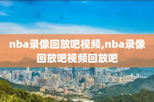 nba录像回放吧视频,nba录像回放吧视频回放吧