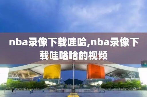 nba录像下载哇哈,nba录像下载哇哈哈的视频