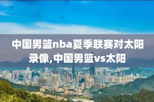 中国男篮nba夏季联赛对太阳录像,中国男篮vs太阳