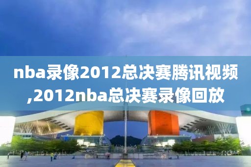 nba录像2012总决赛腾讯视频,2012nba总决赛录像回放