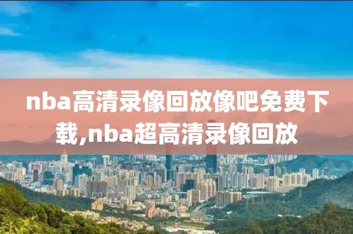 nba高清录像回放像吧免费下载,nba超高清录像回放