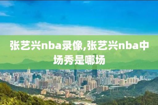 张艺兴nba录像,张艺兴nba中场秀是哪场