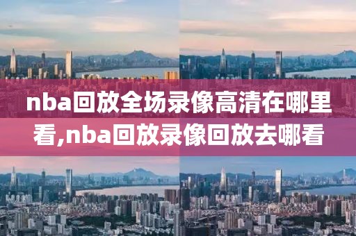 nba回放全场录像高清在哪里看,nba回放录像回放去哪看