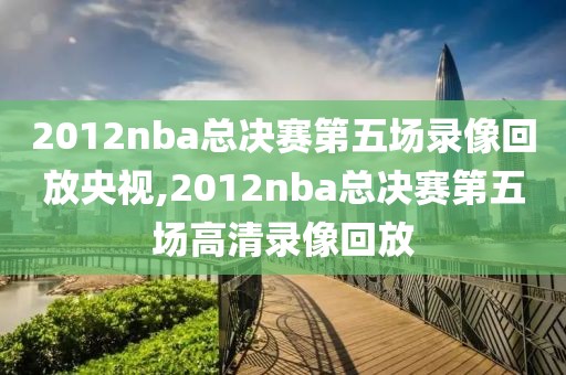 2012nba总决赛第五场录像回放央视,2012nba总决赛第五场高清录像回放