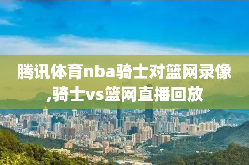 腾讯体育nba骑士对篮网录像,骑士vs篮网直播回放