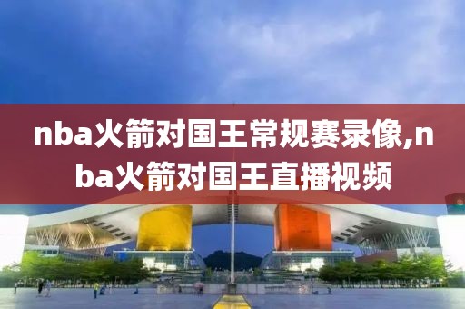 nba火箭对国王常规赛录像,nba火箭对国王直播视频