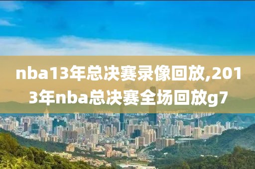 nba13年总决赛录像回放,2013年nba总决赛全场回放g7