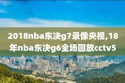 2018nba东决g7录像央视,18年nba东决g6全场回放cctv5