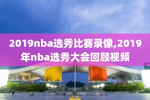 2019nba选秀比赛录像,2019年nba选秀大会回顾视频