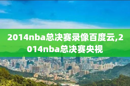 2014nba总决赛录像百度云,2014nba总决赛央视