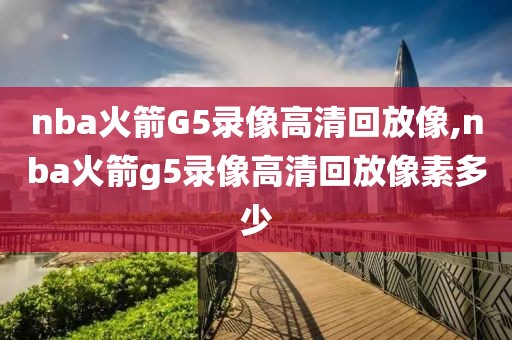 nba火箭G5录像高清回放像,nba火箭g5录像高清回放像素多少