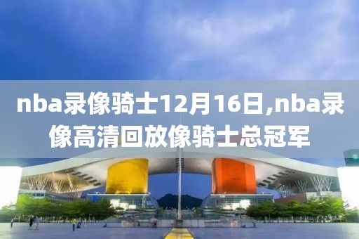 nba录像骑士12月16日,nba录像高清回放像骑士总冠军