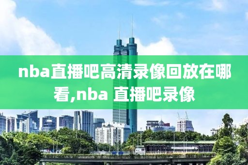 nba直播吧高清录像回放在哪看,nba 直播吧录像