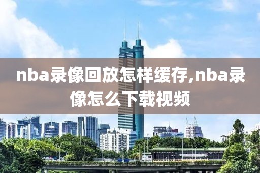 nba录像回放怎样缓存,nba录像怎么下载视频