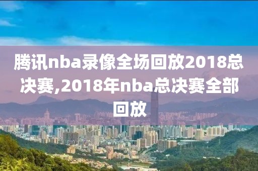 腾讯nba录像全场回放2018总决赛,2018年nba总决赛全部回放