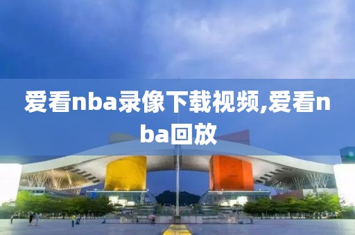 爱看nba录像下载视频,爱看nba回放