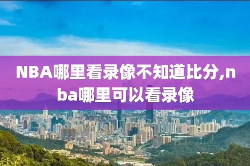 NBA哪里看录像不知道比分,nba哪里可以看录像