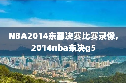 NBA2014东部决赛比赛录像,2014nba东决g5