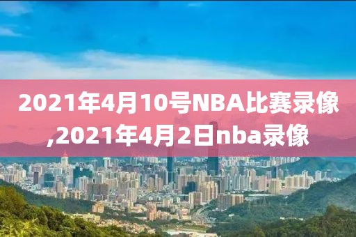 2021年4月10号NBA比赛录像,2021年4月2日nba录像
