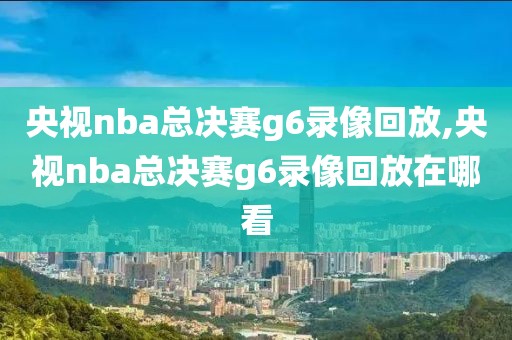 央视nba总决赛g6录像回放,央视nba总决赛g6录像回放在哪看