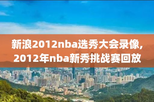 新浪2012nba选秀大会录像,2012年nba新秀挑战赛回放