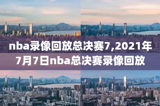 nba录像回放总决赛7,2021年7月7日nba总决赛录像回放