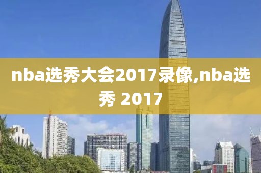 nba选秀大会2017录像,nba选秀 2017