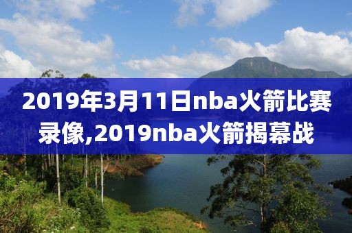 2019年3月11日nba火箭比赛录像,2019nba火箭揭幕战