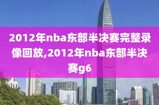 2012年nba东部半决赛完整录像回放,2012年nba东部半决赛g6