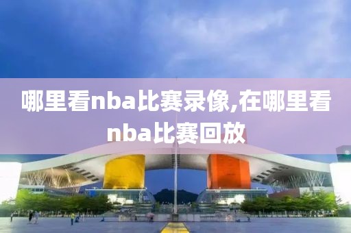 哪里看nba比赛录像,在哪里看nba比赛回放