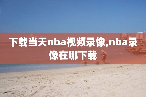 下载当天nba视频录像,nba录像在哪下载