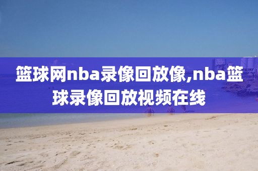 篮球网nba录像回放像,nba篮球录像回放视频在线