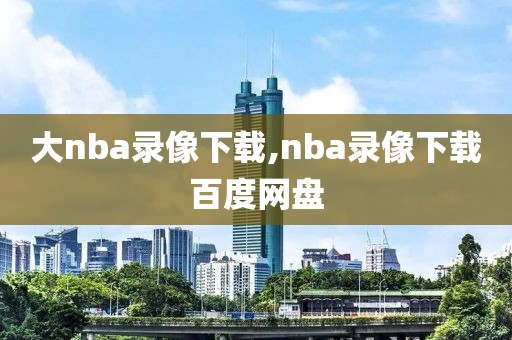 大nba录像下载,nba录像下载百度网盘