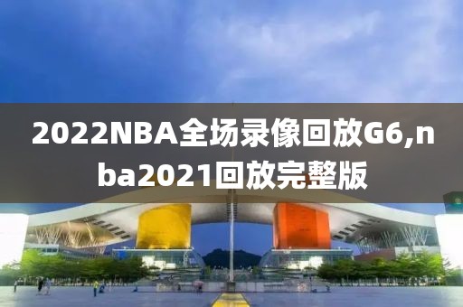 2022NBA全场录像回放G6,nba2021回放完整版