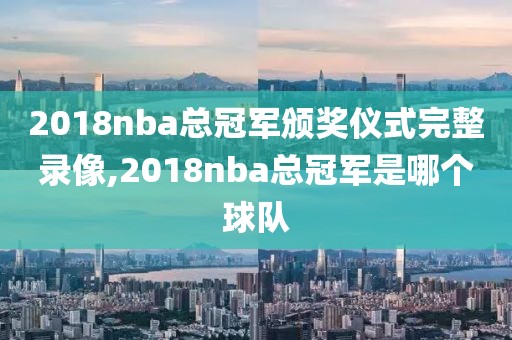 2018nba总冠军颁奖仪式完整录像,2018nba总冠军是哪个球队