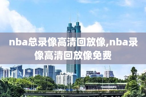 nba总录像高清回放像,nba录像高清回放像免费